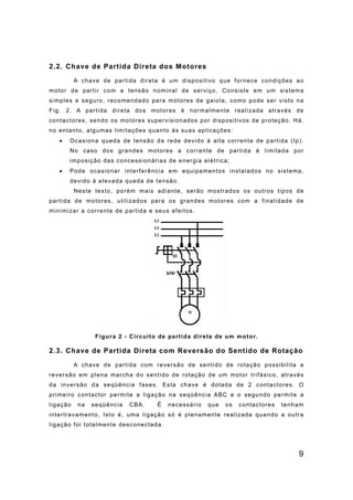 9
2.2. Chave de Partida Direta dos Motores
A chave de partida direta é um dispositivo que fornece condições ao
motor de partir com a tensão nominal de serviço. Consiste em um sistema
simples e seguro, recomendado para motores de gaiola, como pode ser visto na
Fig. 2. A partida direta dos motores é normalmente realizada através de
contactores, sendo os motores supervisionados por dispositivos de proteção. Há,
no entanto, algumas limitações quanto às suas aplicações:
• Ocasiona queda de tensão da rede devido à alta corrente de partida (Ip).
No caso dos grandes motores a corrente de partida é limitada por
imposição das concessionárias de energia elétrica;
• Pode ocasionar interferência em equipamentos instalados no sistema,
devido à elevada queda de tensão.
Neste texto, porém mais adiante, serão mostrados os outros tipos de
partida de motores, utilizados para os grandes motores com a finalidade de
minimizar a corrente de partida e seus efeitos.
Figura 2 - Circuito de partida direta de um motor.
2.3. Chave de Partida Direta com Reversão do Sentido de Rotação
A chave de partida com reversão de sentido de rotação possibilita a
reversão em plena marcha do sentido de rotação de um motor trifásico, através
da inversão da seqüência fases. Esta chave é dotada de 2 contactores. O
primeiro contactor permite a ligação na seqüência ABC e o segundo permite a
ligação na seqüência CBA. Ë necessário que os contactores tenham
intertravamento, Isto é, uma ligação só é plenamente realizada quando a outra
ligação foi totalmente desconectada.
 