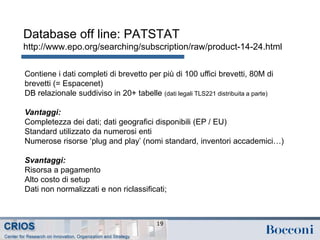 Database off line: PATSTAT
http://www.epo.org/searching/subscription/raw/product-14-24.html
19
Contiene i dati completi di brevetto per più di 100 uffici brevetti, 80M di
brevetti (= Espacenet)
DB relazionale suddiviso in 20+ tabelle (dati legali TLS221 distribuita a parte)
Vantaggi:
Completezza dei dati; dati geografici disponibili (EP / EU)
Standard utilizzato da numerosi enti
Numerose risorse ‘plug and play’ (nomi standard, inventori accademici…)
Svantaggi:
Risorsa a pagamento
Alto costo di setup
Dati non normalizzati e non riclassificati;
 