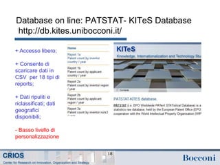 Database on line: PATSTAT- KITeS Database
http://db.kites.unibocconi.it/
18
+ Accesso libero;
+ Consente di
scaricare dati in
CSV per 18 tipi di
reports;
+ Dati ripuliti e
riclassificati; dati
geografici
disponibili;
- Basso livello di
personalizzazione
 