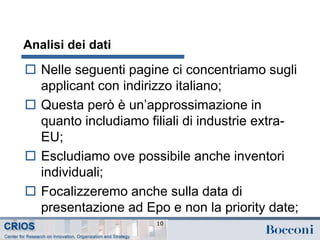 Analisi dei dati
 Nelle seguenti pagine ci concentriamo sugli
applicant con indirizzo italiano;
 Questa però è un’approssimazione in
quanto includiamo filiali di industrie extra-
EU;
 Escludiamo ove possibile anche inventori
individuali;
 Focalizzeremo anche sulla data di
presentazione ad Epo e non la priority date;
10
 