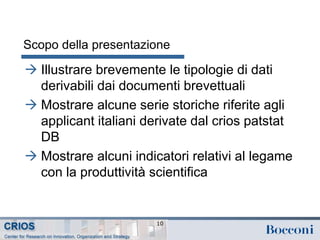 Scopo della presentazione
 Illustrare brevemente le tipologie di dati
derivabili dai documenti brevettuali
 Mostrare alcune serie storiche riferite agli
applicant italiani derivate dal crios patstat
DB
 Mostrare alcuni indicatori relativi al legame
con la produttività scientifica
10
 