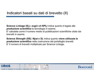 Indicatori basati su dati di brevetto (II)
24
Science Linkage (SL): avg(n cit NPL) indica quanto è legata alla
produzione scientifica la tecnologia in esame.
E' calcolata come il numero medio di pubblicazioni scientifiche citato dai
brevetti in esame.
Science Strength (SS): Npat x SL indica quanto viene utilizzata la
produzione scientifica nella costruzione del portafoglio brevetti.
E' il numero di brevetti moltiplicato per Science Linkage.
 