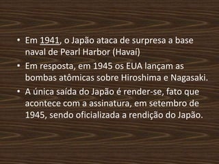 • Em 1941, o Japão ataca de surpresa a base
naval de Pearl Harbor (Havaí)
• Em resposta, em 1945 os EUA lançam as
bombas atômicas sobre Hiroshima e Nagasaki.
• A única saída do Japão é render-se, fato que
acontece com a assinatura, em setembro de
1945, sendo oficializada a rendição do Japão.
 