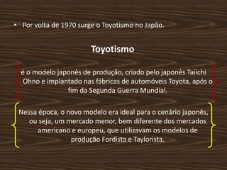 • Por volta de 1970 surge o Toyotismo no Japão.
Toyotismo
é o modelo japonês de produção, criado pelo japonês Taiichi
Ohno e implantado nas fábricas de automóveis Toyota, após o
fim da Segunda Guerra Mundial.
Nessa época, o novo modelo era ideal para o cenário japonês,
ou seja, um mercado menor, bem diferente dos mercados
americano e europeu, que utilizavam os modelos de
produção Fordista e Taylorista.
 