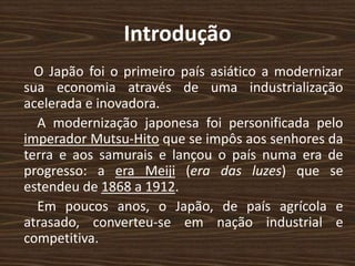Introdução
O Japão foi o primeiro país asiático a modernizar
sua economia através de uma industrialização
acelerada e inovadora.
A modernização japonesa foi personificada pelo
imperador Mutsu-Hito que se impôs aos senhores da
terra e aos samurais e lançou o país numa era de
progresso: a era Meiji (era das luzes) que se
estendeu de 1868 a 1912.
Em poucos anos, o Japão, de país agrícola e
atrasado, converteu-se em nação industrial e
competitiva.
 