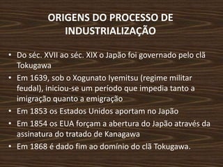 ORIGENS DO PROCESSO DE
INDUSTRIALIZAÇÃO
• Do séc. XVII ao séc. XIX o Japão foi governado pelo clã
Tokugawa
• Em 1639, sob o Xogunato Iyemitsu (regime militar
feudal), iniciou-se um período que impedia tanto a
imigração quanto a emigração
• Em 1853 os Estados Unidos aportam no Japão
• Em 1854 os EUA forçam a abertura do Japão através da
assinatura do tratado de Kanagawa
• Em 1868 é dado fim ao domínio do clã Tokugawa.
 
