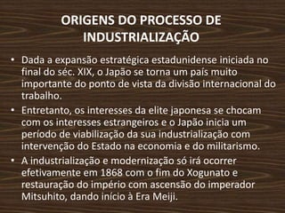 ORIGENS DO PROCESSO DE
INDUSTRIALIZAÇÃO
• Dada a expansão estratégica estadunidense iniciada no
final do séc. XIX, o Japão se torna um país muito
importante do ponto de vista da divisão internacional do
trabalho.
• Entretanto, os interesses da elite japonesa se chocam
com os interesses estrangeiros e o Japão inicia um
período de viabilização da sua industrialização com
intervenção do Estado na economia e do militarismo.
• A industrialização e modernização só irá ocorrer
efetivamente em 1868 com o fim do Xogunato e
restauração do império com ascensão do imperador
Mitsuhito, dando início à Era Meiji.
 