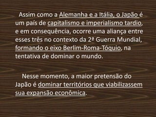 Assim como a Alemanha e a Itália, o Japão é
um país de capitalismo e imperialismo tardio,
e em consequência, ocorre uma aliança entre
esses três no contexto da 2ª Guerra Mundial,
formando o eixo Berlim-Roma-Tóquio, na
tentativa de dominar o mundo.
Nesse momento, a maior pretensão do
Japão é dominar territórios que viabilizassem
sua expansão econômica.
 
