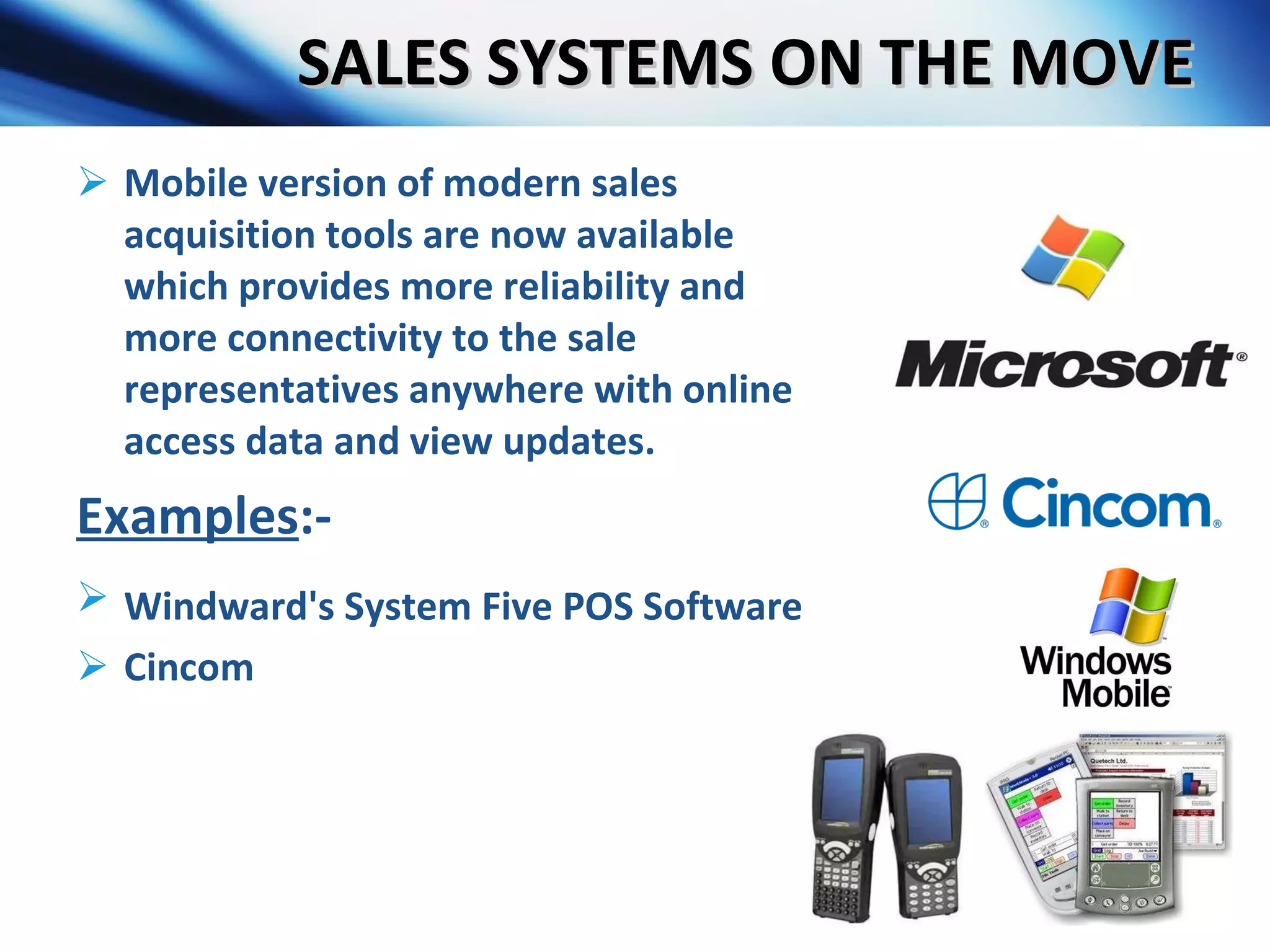 SALES SYSTEMS ON THE MOVE Mobile version of modern sales acquisition tools are now available which provides more reliability and more connectivity to the sale representatives anywhere with online access data and view updates. Examples :- Windward's System Five POS Software   Cincom 