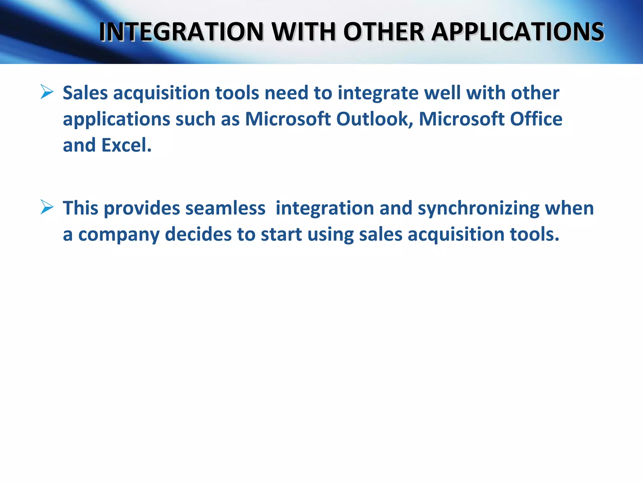 INTEGRATION WITH OTHER APPLICATIONS Sales acquisition tools need to integrate well with other applications such as Microsoft Outlook, Microsoft Office and Excel. This provides seamless  integration and synchronizing when a company decides to start using sales acquisition tools. 