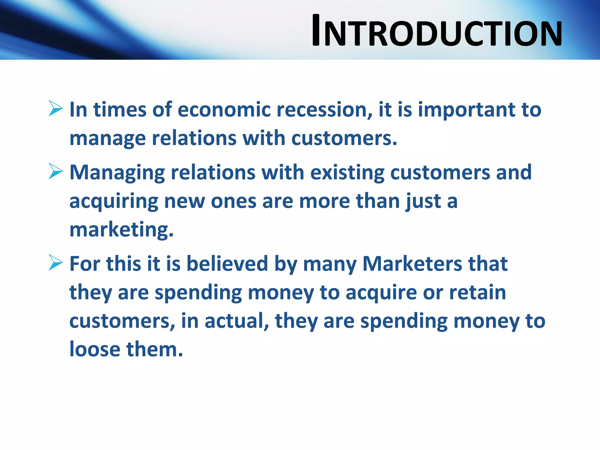 I NTRODUCTION In times of economic recession, it is important to manage relations with customers. Managing relations with existing customers and acquiring new ones are more than just a marketing. For this it is believed by many Marketers that they are spending money to acquire or retain customers, in actual, they are spending money to loose them. 