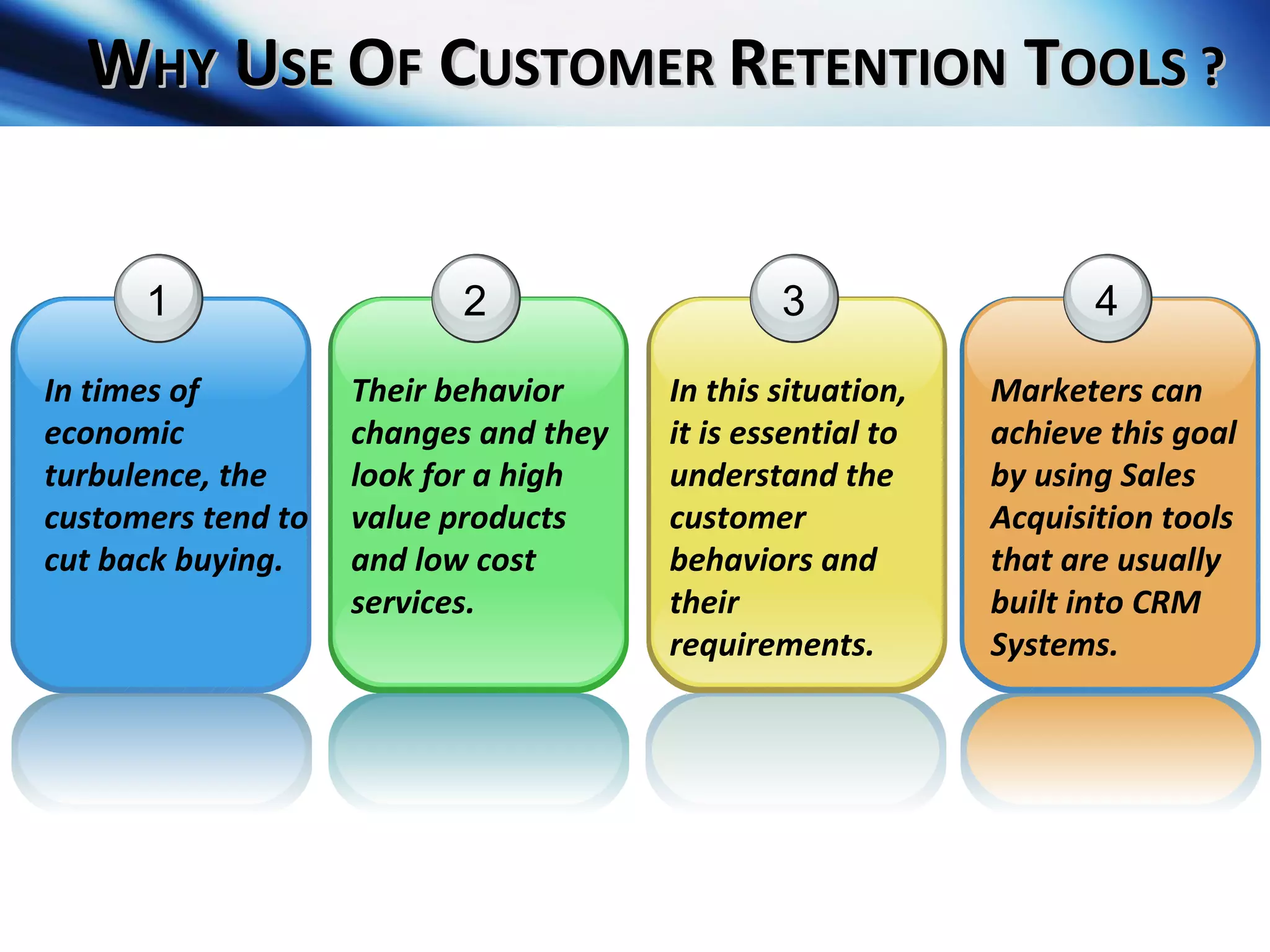 W HY  U SE  O F  C USTOMER  R ETENTION  T OOLS ? 4 Marketers can achieve this goal by using Sales Acquisition tools that are usually built into CRM Systems. 1 In times of economic turbulence, the customers tend to cut back buying. 2 Their behavior changes and they look for a high value products and low cost services. 3 In this situation, it is essential to understand the customer behaviors and their requirements. 