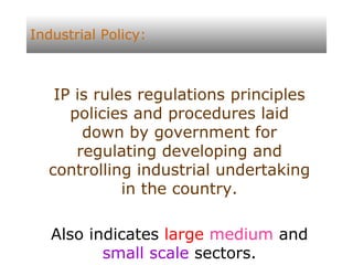 Industrial Policy: IP is rules regulations principles policies and procedures laid down by government for regulating developing and controlling industrial undertaking in the country. Also indicates  large   medium  and  small scale  sectors. 