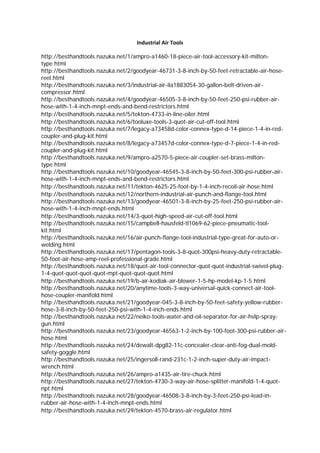 Industrial Air Tools 

http://besthandtools.nazuka.net/1/ampro-a1460-18-piece-air-tool-accessory-kit-milton-
type.html
http://besthandtools.nazuka.net/2/goodyear-46731-3-8-inch-by-50-feet-retractable-air-hose-
reel.html
http://besthandtools.nazuka.net/3/industrial-air-ila1883054-30-gallon-belt-driven-air-
compressor.html
http://besthandtools.nazuka.net/4/goodyear-46505-3-8-inch-by-50-feet-250-psi-rubber-air-
hose-with-1-4-inch-mnpt-ends-and-bend-restrictors.html
http://besthandtools.nazuka.net/5/tekton-4733-in-line-oiler.html
http://besthandtools.nazuka.net/6/tooluxe-tools-3-quot-air-cut-off-tool.html
http://besthandtools.nazuka.net/7/legacy-a73458d-color-connex-type-d-14-piece-1-4-in-red-
coupler-and-plug-kit.html
http://besthandtools.nazuka.net/8/legacy-a73457d-color-connex-type-d-7-piece-1-4-in-red-
coupler-and-plug-kit.html
http://besthandtools.nazuka.net/9/ampro-a2570-5-piece-air-coupler-set-brass-milton-
type.html
http://besthandtools.nazuka.net/10/goodyear-46545-3-8-inch-by-50-feet-300-psi-rubber-air-
hose-with-1-4-inch-mnpt-ends-and-bend-restrictors.html
http://besthandtools.nazuka.net/11/tekton-4625-25-foot-by-1-4-inch-recoil-air-hose.html
http://besthandtools.nazuka.net/12/northern-industrial-air-punch-and-flange-tool.html
http://besthandtools.nazuka.net/13/goodyear-46501-3-8-inch-by-25-feet-250-psi-rubber-air-
hose-with-1-4-inch-mnpt-ends.html
http://besthandtools.nazuka.net/14/3-quot-high-speed-air-cut-off-tool.html
http://besthandtools.nazuka.net/15/campbell-hausfeld-tl1069-62-piece-pneumatic-tool-
kit.html
http://besthandtools.nazuka.net/16/air-punch-flange-tool-industrial-type-great-for-auto-or-
welding.html
http://besthandtools.nazuka.net/17/pentagon-tools-3-8-quot-300psi-heavy-duty-retractable-
50-foot-air-hose-amp-reel-professional-grade.html
http://besthandtools.nazuka.net/18/quot-air-tool-connector-quot-quot-industrial-swivel-plug-
1-4-quot-quot-quot-quot-mpt-quot-quot-quot.html
http://besthandtools.nazuka.net/19/b-air-kodiak-air-blower-1-5-hp-model-kp-1-5.html
http://besthandtools.nazuka.net/20/anytime-tools-3-way-universal-quick-connect-air-tool-
hose-coupler-manifold.html
http://besthandtools.nazuka.net/21/goodyear-045-3-8-inch-by-50-feet-safety-yellow-rubber-
hose-3-8-inch-by-50-feet-250-psi-with-1-4-inch-ends.html
http://besthandtools.nazuka.net/22/neiko-tools-water-and-oil-separator-for-air-hvlp-spray-
gun.html
http://besthandtools.nazuka.net/23/goodyear-46563-1-2-inch-by-100-foot-300-psi-rubber-air-
hose.html
http://besthandtools.nazuka.net/24/dewalt-dpg82-11c-concealer-clear-anti-fog-dual-mold-
safety-goggle.html
http://besthandtools.nazuka.net/25/ingersoll-rand-231c-1-2-inch-super-duty-air-impact-
wrench.html
http://besthandtools.nazuka.net/26/ampro-a1435-air-tire-chuck.html
http://besthandtools.nazuka.net/27/tekton-4730-3-way-air-hose-splitter-manifold-1-4-quot-
npt.html
http://besthandtools.nazuka.net/28/goodyear-46508-3-8-inch-by-3-feet-250-psi-lead-in-
rubber-air-hose-with-1-4-inch-mnpt-ends.html
http://besthandtools.nazuka.net/29/tekton-4570-brass-air-regulator.html
 