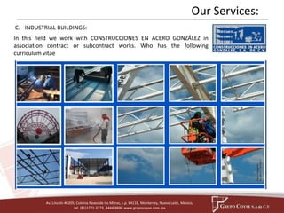 Our Services: 
C.- INDUSTRIAL BUILDINGS: 
In this field we work with CONSTRUCCIONES EN ACERO GONZÁLEZ in 
association contract or subcontract works. Who has the following 
curriculum vitae 
Av. Lincoln #6205, Colonia Paseo de las Mitras, c.p. 64118, Monterrey, Nuevo León, México, 
tel. (81)1771-3773, 4444-9696 www.grupocoyse.com.mx 
 