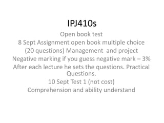 IPJ410s 
Open book test 
8 Sept Assignment open book multiple choice 
(20 questions) Management and project 
Negative marking if you guess negative mark – 3% 
After each lecture he sets the questions. Practical 
Questions. 
10 Sept Test 1 (not cost) 
Comprehension and ability understand 
 