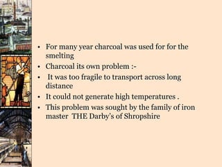 • For many year charcoal was used for for the
smelting
• Charcoal its own problem :-
• It was too fragile to transport across long
distance
• It could not generate high temperatures .
• This problem was sought by the family of iron
master THE Darby’s of Shropshire
 
