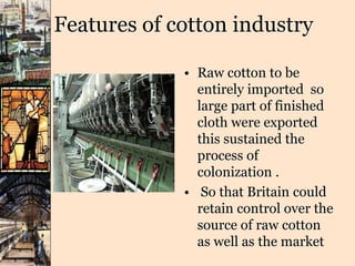 Features of cotton industry
• Raw cotton to be
entirely imported so
large part of finished
cloth were exported
this sustained the
process of
colonization .
• So that Britain could
retain control over the
source of raw cotton
as well as the market
 