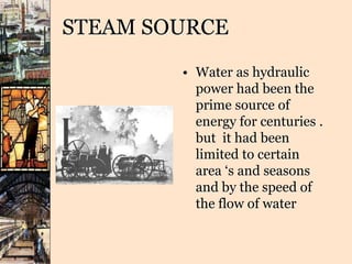 STEAM SOURCE
• Water as hydraulic
power had been the
prime source of
energy for centuries .
but it had been
limited to certain
area ‘s and seasons
and by the speed of
the flow of water
 
