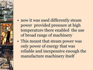 • now it was used differently steam
power provided pressure at high
temperature there enabled the use
of broad range of machinery
• This meant that steam power was
only power of energy that was
reliable and inexpensive enough the
manufacture machinery itself
 
