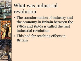 What was industrial
revolution
• The transformation of industry and
the economy in Britain between the
1780s and 1850s is called the first
industrial revolution
• This had far reaching effects in
Britain
 