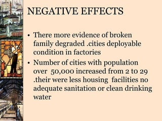 NEGATIVE EFFECTS
• There more evidence of broken
family degraded .cities deployable
condition in factories
• Number of cities with population
over 50,000 increased from 2 t0 29
.their were less housing facilities no
adequate sanitation or clean drinking
water
 
