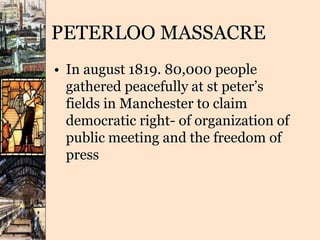 PETERLOO MASSACRE
• In august 1819. 80,000 people
gathered peacefully at st peter’s
fields in Manchester to claim
democratic right- of organization of
public meeting and the freedom of
press
 
