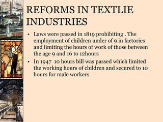 REFORMS IN TEXTLIE
INDUSTRIES
• Laws were passed in 1819 prohibiting . The
employment of children under of 9 in factories
and limiting the hours of work of those between
the age 9 and 16 to 12hours
• In 1947 10 hours bill was passed which limited
the working hours of children and secured to 10
hours for male workers
 