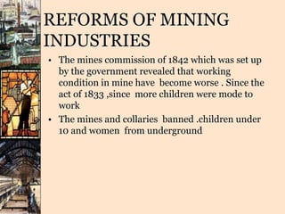 REFORMS OF MINING
INDUSTRIES
• The mines commission of 1842 which was set up
by the government revealed that working
condition in mine have become worse . Since the
act of 1833 ,since more children were mode to
work
• The mines and collaries banned .children under
10 and women from underground
 