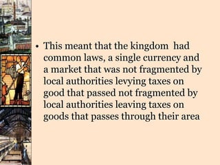 • This meant that the kingdom had
common laws, a single currency and
a market that was not fragmented by
local authorities levying taxes on
good that passed not fragmented by
local authorities leaving taxes on
goods that passes through their area
 
