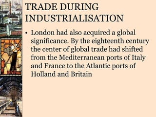 TRADE DURING
INDUSTRIALISATION
• London had also acquired a global
significance. By the eighteenth century
the center of global trade had shifted
from the Mediterranean ports of Italy
and France to the Atlantic ports of
Holland and Britain
 