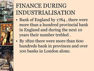 FINANCE DURING
INDUSTRIALISATION
• Bank of England by 1784 , there were
more than a hundred provincial bank
in England and during the next 10
years their number trebled .
• By 1820 there were more than 600
hundreds bank in provinces and over
100 banks in London alone.
 