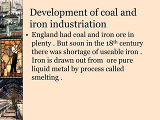 Development of coal and
iron industriation
• England had coal and iron ore in
plenty . But soon in the 18th century
there was shortage of useable iron .
Iron is drawn out from ore pure
liquid metal by process called
smelting .
 