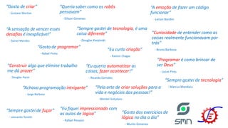 “Gosto de criar”
- Gustavo Maritan
“Gosto de programar”
- Rafael Pinho
“Sempre gostei de tecnologia, é uma
coisa diferente”
- Douglas Karpinski
“Sempre gostei de fuçar”
- Leonardo Tonetti
“Construir algo que elimine trabalho
me dá prazer”
- Douglas Pacor
“Pela arte de criar soluções para a
vida e negócios das pessoas!”
- Wendel Golçalves
“Eu curto criação”
- Ramon Chagas
“Eu queria automatizar as
coisas, fazer acontecer!”
- Ricardo Corrales
“Sempre gostei de tecnologia”
- Marcus Mandara
“Curiosidade de entender como as
coisas realmente funcionavam por
trás”
- Bruno Barbosa
“Eu fiquei impressionado com
as aulas de lógica”
- Rafael Pessoni
“A emoção de fazer um código
funcionar”
- Lenon Bordini
“A sensação de vencer esses
desafios é inexplicável”
- Daniel Mendes
“Queria saber como os robôs
pensavam”
- Gilson Gimenes
“Programar é como brincar de
ser Deus”
- Lucas Pires
“Achava programação intrigante”
- Jorge Barbosa
“Gosto dos exercícios de
lógica no dia a dia”
- Murilo Gimenes
 