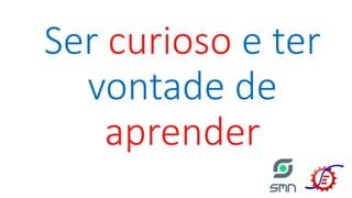 Ser curioso e ter
vontade de
aprender
 
