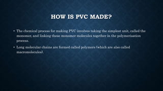HOW IS PVC MADE?
• The chemical process for making PVC involves taking the simplest unit, called the
monomer, and linking these monomer molecules together in the polymerisation
process.
• Long molecular chains are formed called polymers (which are also called
macromolecules).
 