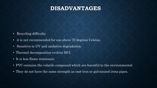 DISADVANTAGES
• Recycling difficulty
• it is not recommended for use above 70 degrees Celsius.
• Sensitive to UV and oxidative degradation.
• Thermal decomposition evolves HCl.
• It is less flame resistance.
• PVC contains the volatile compound which are harmful to the environmental.
• They do not have the same strength as cast-iron or galvanized irons pipes.
 