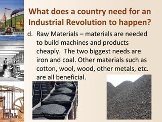 What does a country need for an
Industrial Revolution to happen?
d. Raw Materials – materials are needed
to build machines and products
cheaply. The two biggest needs are
iron and coal. Other materials such as
cotton, wool, wood, other metals, etc.
are all beneficial.
 