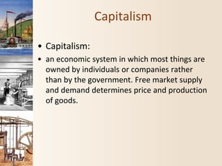 Capitalism
• Capitalism:
• an economic system in which most things are
owned by individuals or companies rather
than by the government. Free market supply
and demand determines price and production
of goods.
 