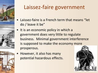 Laissez-faire government
• Laissez-faire is a French term that means “let
do / leave it be”
• It is an economic policy in which a
government does very little to regulate
business. Minimal government interference
is supposed to make the economy more
prosperous.
• However, it also has many
potential hazardous effects.
 