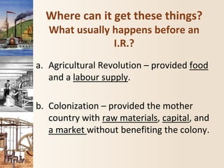 Where can it get these things?
What usually happens before an
I.R.?
a. Agricultural Revolution – provided food
and a labour supply.
b. Colonization – provided the mother
country with raw materials, capital, and
a market without benefiting the colony.
 