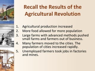 Recall the Results of the
Agricultural Revolution
1. Agricultural production increased
2. More food allowed for more population
3. Large farms with advanced methods pushed
small farms and farmers out of business.
4. Many farmers moved to the cities. The
population of cities increased rapidly.
5. Unemployed farmers took jobs in factories
and mines.
 
