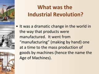 What was the
Industrial Revolution?
• It was a dramatic change in the world in
the way that products were
manufactured. It went from
“manufacturing” (making by hand) one
at a time to the mass production of
goods by machines (hence the name the
Age of Machines).
 
