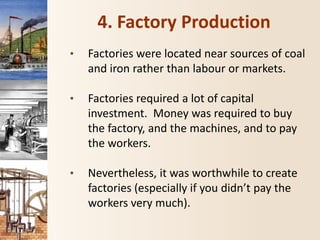 4. Factory Production
• Factories were located near sources of coal
and iron rather than labour or markets.
• Factories required a lot of capital
investment. Money was required to buy
the factory, and the machines, and to pay
the workers.
• Nevertheless, it was worthwhile to create
factories (especially if you didn’t pay the
workers very much).
 