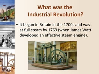 What was the
Industrial Revolution?
• It began in Britain in the 1700s and was
at full steam by 1769 (when James Watt
developed an effective steam engine).
 