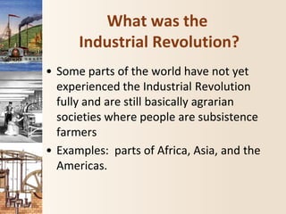 What was the
Industrial Revolution?
• Some parts of the world have not yet
experienced the Industrial Revolution
fully and are still basically agrarian
societies where people are subsistence
farmers
• Examples: parts of Africa, Asia, and the
Americas.
 