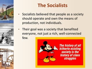 The Socialists
• Socialists believed that people as a society
should operate and own the means of
production, not individuals.
• Their goal was a society that benefited
everyone, not just a rich, well-connected
few.
 