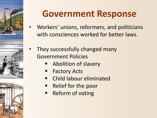 Government Response
• Workers’ unions, reformers, and politicians
with consciences worked for better laws.
• They successfully changed many
Government Policies
 Abolition of slavery
 Factory Acts
 Child labour eliminated
 Relief for the poor
 Reform of voting
 
