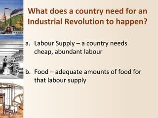 What does a country need for an
Industrial Revolution to happen?
a. Labour Supply – a country needs
cheap, abundant labour
b. Food – adequate amounts of food for
that labour supply
 