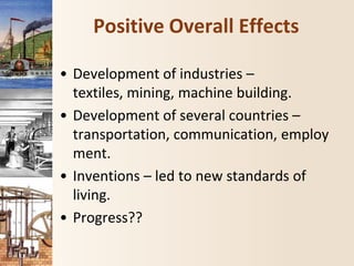 Positive Overall Effects
• Development of industries –
textiles, mining, machine building.
• Development of several countries –
transportation, communication, employ
ment.
• Inventions – led to new standards of
living.
• Progress??
 